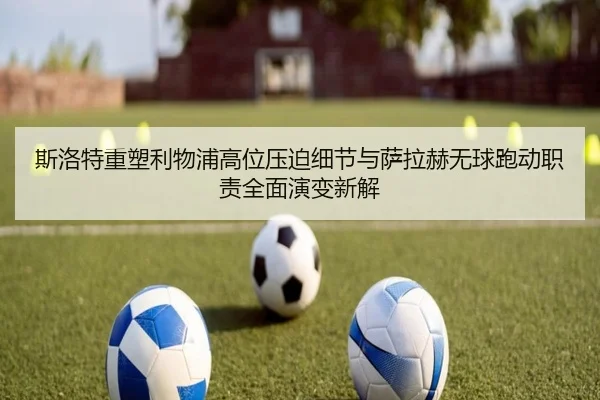 斯洛特重塑利物浦高位压迫细节与萨拉赫无球跑动职责全面演变新解