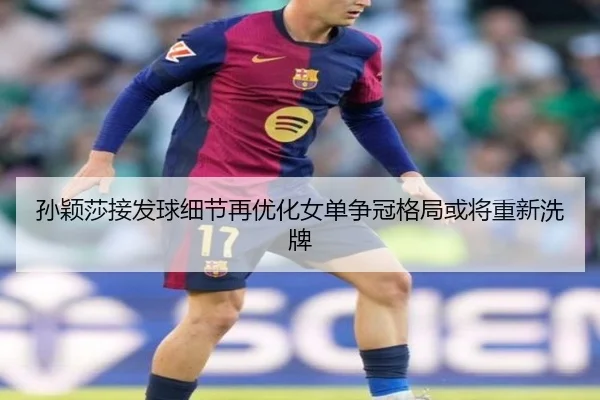 孙颖莎接发球细节再优化女单争冠格局或将重新洗牌